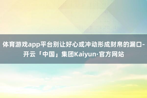 体育游戏app平台别让好心或冲动形成财帛的漏口-开云「中国」集团Kaiyun·官方网站