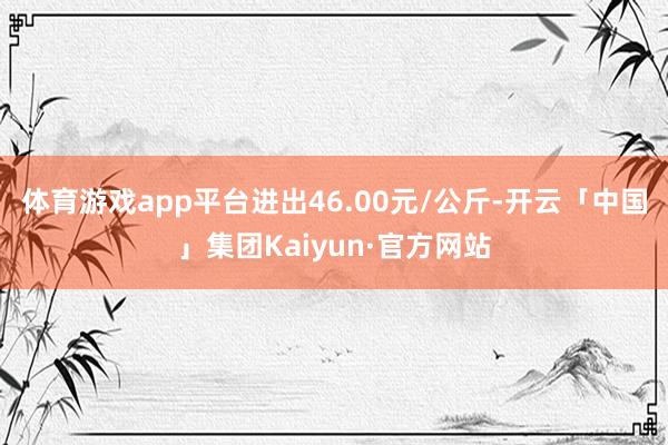 体育游戏app平台进出46.00元/公斤-开云「中国」集团Kaiyun·官方网站