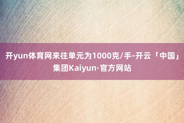 开yun体育网来往单元为1000克/手-开云「中国」集团Kaiyun·官方网站