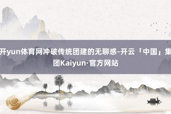 开yun体育网冲破传统团建的无聊感-开云「中国」集团Kaiyun·官方网站