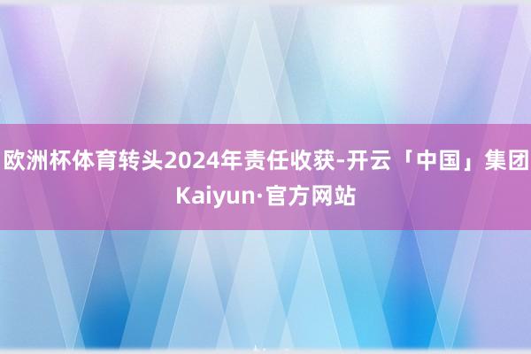 欧洲杯体育转头2024年责任收获-开云「中国」集团Kaiyun·官方网站
