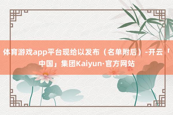体育游戏app平台现给以发布（名单附后）-开云「中国」集团Kaiyun·官方网站