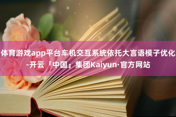 体育游戏app平台车机交互系统依托大言语模子优化-开云「中国」集团Kaiyun·官方网站