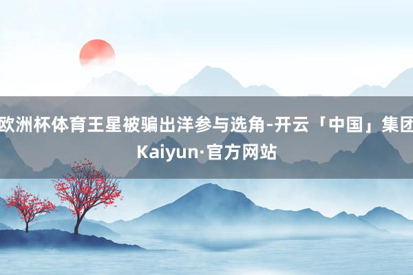 欧洲杯体育王星被骗出洋参与选角-开云「中国」集团Kaiyun·官方网站