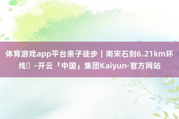 体育游戏app平台亲子徒步｜南宋石刻6.21km环线✨-开云「中国」集团Kaiyun·官方网站