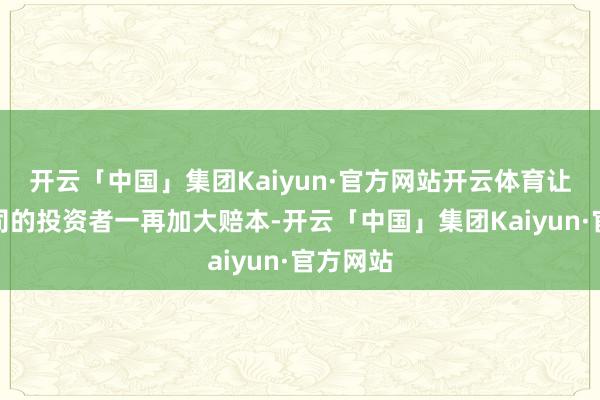 开云「中国」集团Kaiyun·官方网站开云体育让看好公司的投资者一再加大赔本-开云「中国」集团Kaiyun·官方网站
