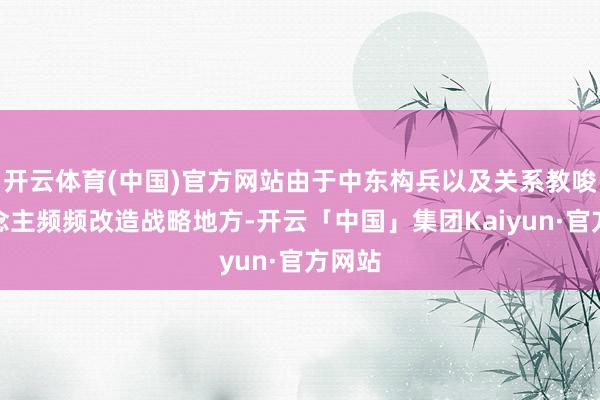 开云体育(中国)官方网站由于中东构兵以及关系教唆东说念主频频改造战略地方-开云「中国」集团Kaiyun·官方网站