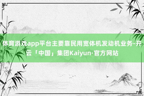 体育游戏app平台主要靠民用宽体机发动机业务-开云「中国」集团Kaiyun·官方网站