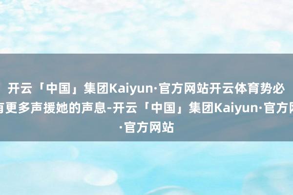 开云「中国」集团Kaiyun·官方网站开云体育势必会有更多声援她的声息-开云「中国」集团Kaiyun·官方网站