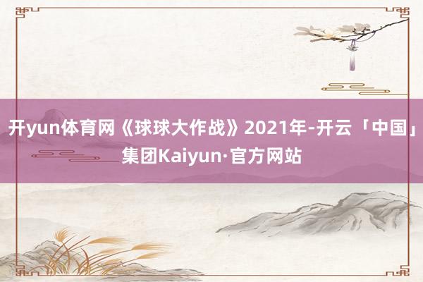 开yun体育网《球球大作战》2021年-开云「中国」集团Kaiyun·官方网站