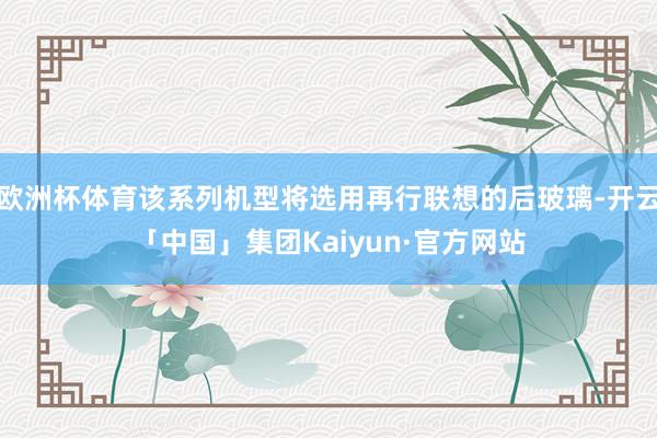 欧洲杯体育该系列机型将选用再行联想的后玻璃-开云「中国」集团Kaiyun·官方网站