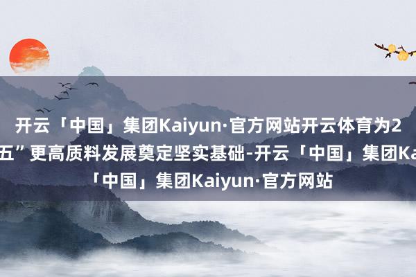 开云「中国」集团Kaiyun·官方网站开云体育为2025年及“十五五”更高质料发展奠定坚实基础-开云「中国」集团Kaiyun·官方网站