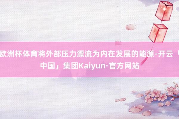 欧洲杯体育将外部压力漂流为内在发展的能源-开云「中国」集团Kaiyun·官方网站