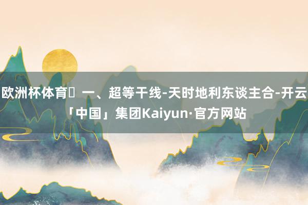 欧洲杯体育一、超等干线-天时地利东谈主合-开云「中国」集团Kaiyun·官方网站