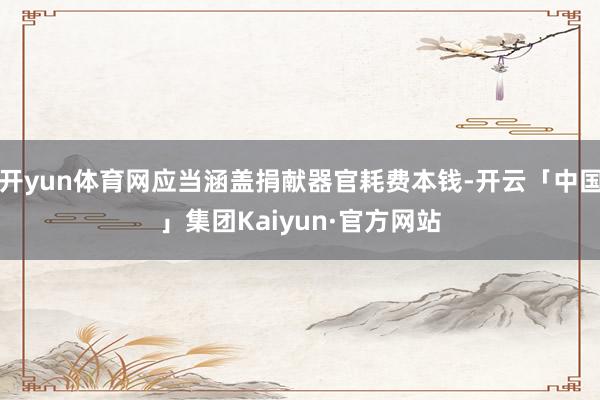 开yun体育网应当涵盖捐献器官耗费本钱-开云「中国」集团Kaiyun·官方网站