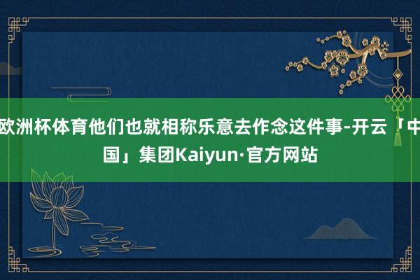 欧洲杯体育他们也就相称乐意去作念这件事-开云「中国」集团Kaiyun·官方网站