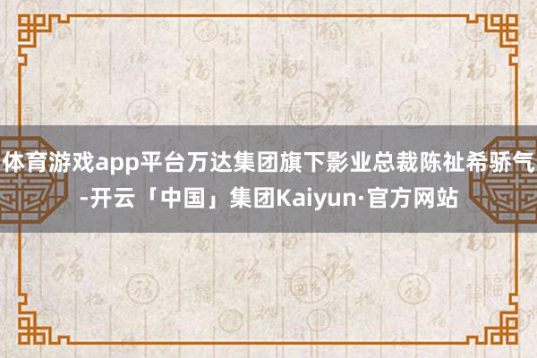 体育游戏app平台万达集团旗下影业总裁陈祉希骄气-开云「中国」集团Kaiyun·官方网站