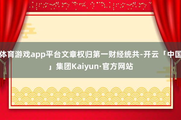 体育游戏app平台文章权归第一财经统共-开云「中国」集团Kaiyun·官方网站