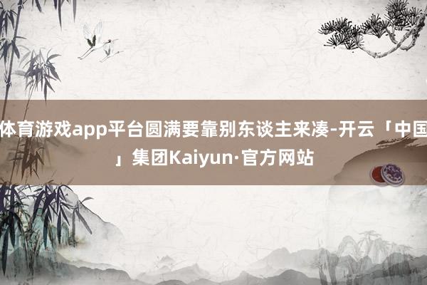 体育游戏app平台圆满要靠别东谈主来凑-开云「中国」集团Kaiyun·官方网站