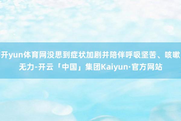 开yun体育网没思到症状加剧并陪伴呼吸坚苦、咳嗽无力-开云「中国」集团Kaiyun·官方网站