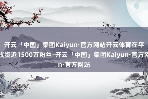 开云「中国」集团Kaiyun·官方网站开云体育在平台收货近1500万粉丝-开云「中国」集团Kaiyun·官方网站