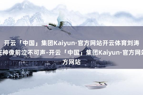 开云「中国」集团Kaiyun·官方网站开云体育刘涛在神像前泣不可声-开云「中国」集团Kaiyun·官方网站