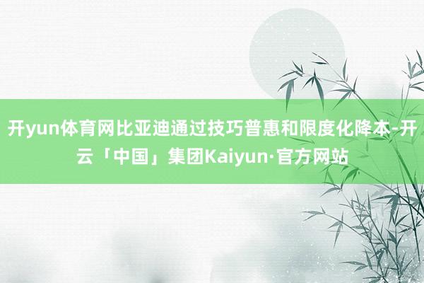 开yun体育网比亚迪通过技巧普惠和限度化降本-开云「中国」集团Kaiyun·官方网站