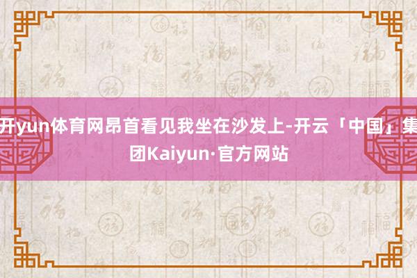 开yun体育网昂首看见我坐在沙发上-开云「中国」集团Kaiyun·官方网站