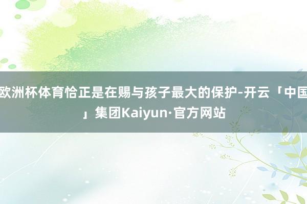 欧洲杯体育恰正是在赐与孩子最大的保护-开云「中国」集团Kaiyun·官方网站
