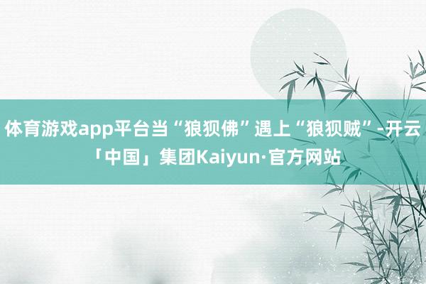 体育游戏app平台当“狼狈佛”遇上“狼狈贼”-开云「中国」集团Kaiyun·官方网站