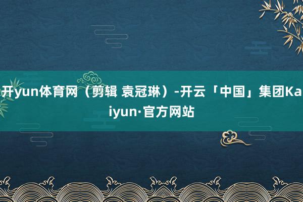 开yun体育网(剪辑 袁冠琳)-开云「中国」集团Kaiyun·官方网站