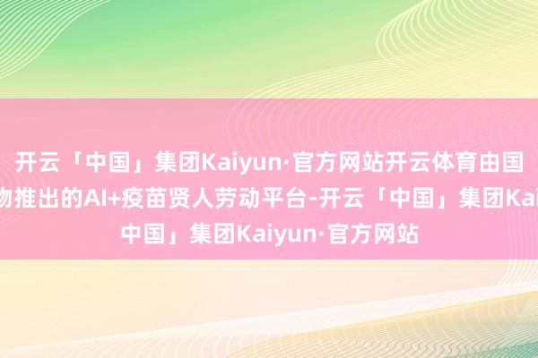 开云「中国」集团Kaiyun·官方网站开云体育由国药集团中国生物推出的AI+疫苗贤人劳动平台-开云「中国」集团Kaiyun·官方网站