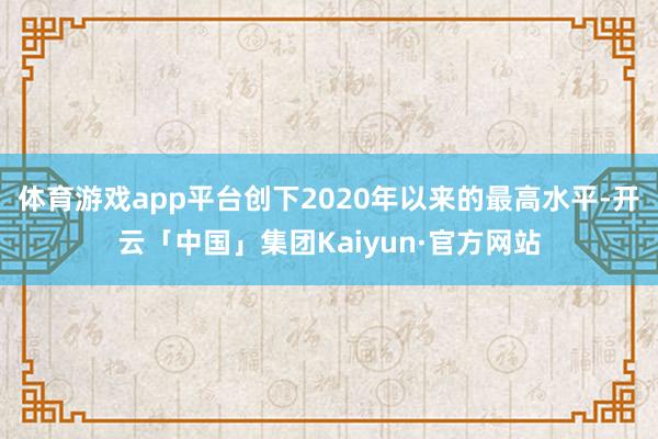 体育游戏app平台创下2020年以来的最高水平-开云「中国」集团Kaiyun·官方网站