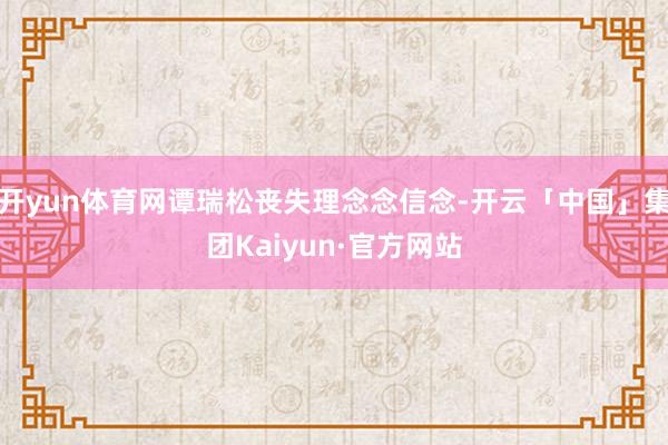 开yun体育网谭瑞松丧失理念念信念-开云「中国」集团Kaiyun·官方网站