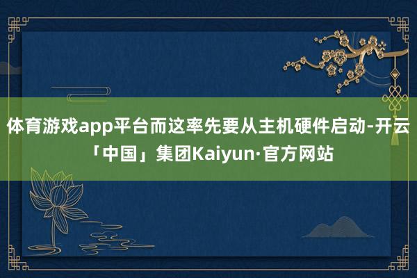体育游戏app平台而这率先要从主机硬件启动-开云「中国」集团Kaiyun·官方网站