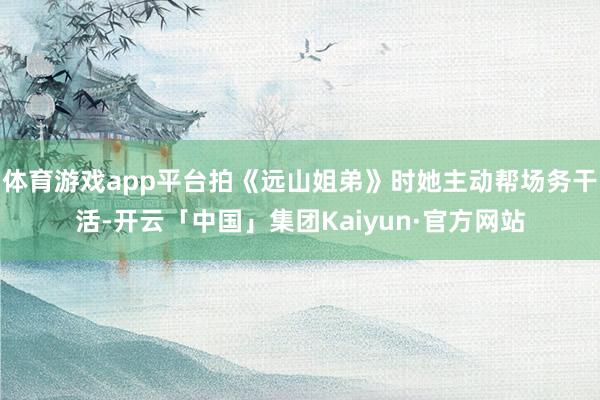 体育游戏app平台拍《远山姐弟》时她主动帮场务干活-开云「中国」集团Kaiyun·官方网站