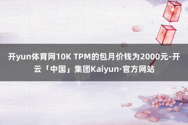 开yun体育网10K TPM的包月价钱为2000元-开云「中国」集团Kaiyun·官方网站
