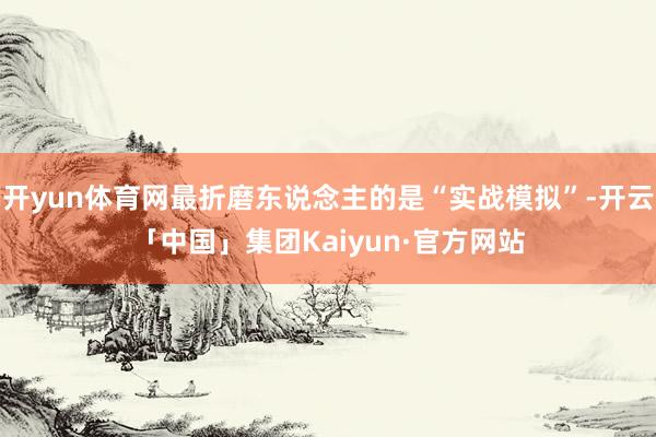 开yun体育网最折磨东说念主的是“实战模拟”-开云「中国」集团Kaiyun·官方网站
