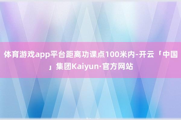 体育游戏app平台距离功课点100米内-开云「中国」集团Kaiyun·官方网站
