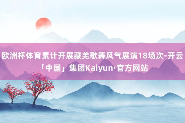 欧洲杯体育累计开展藏羌歌舞风气展演18场次-开云「中国」集团Kaiyun·官方网站