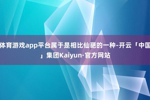 体育游戏app平台属于是相比仙葩的一种-开云「中国」集团Kaiyun·官方网站