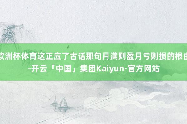 欧洲杯体育这正应了古话那句月满则盈月亏则损的根由-开云「中国」集团Kaiyun·官方网站