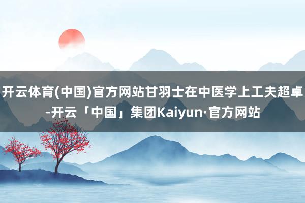 开云体育(中国)官方网站甘羽士在中医学上工夫超卓-开云「中国」集团Kaiyun·官方网站