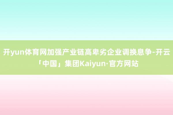 开yun体育网加强产业链高卑劣企业调换息争-开云「中国」集团Kaiyun·官方网站