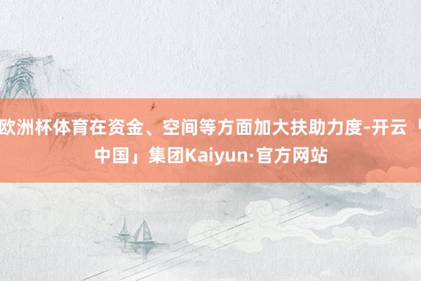 欧洲杯体育在资金、空间等方面加大扶助力度-开云「中国」集团Kaiyun·官方网站