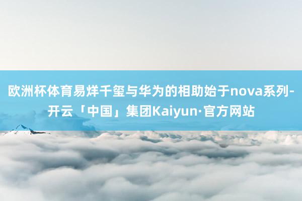 欧洲杯体育易烊千玺与华为的相助始于nova系列-开云「中国」集团Kaiyun·官方网站