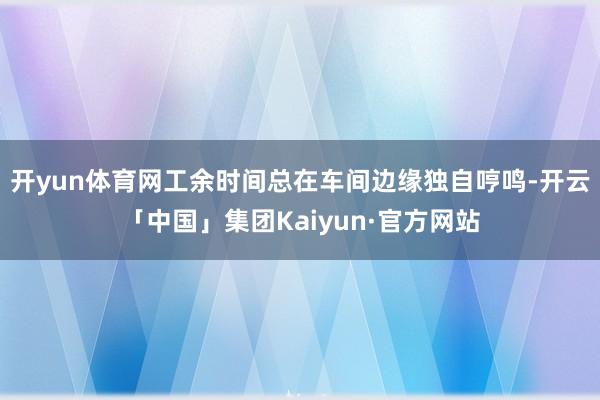 开yun体育网工余时间总在车间边缘独自哼鸣-开云「中国」集团Kaiyun·官方网站