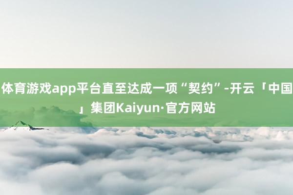 体育游戏app平台直至达成一项“契约”-开云「中国」集团Kaiyun·官方网站