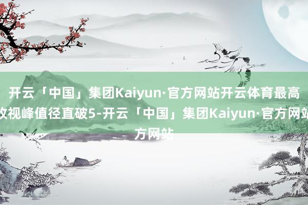 开云「中国」集团Kaiyun·官方网站开云体育最高收视峰值径直破5-开云「中国」集团Kaiyun·官方网站