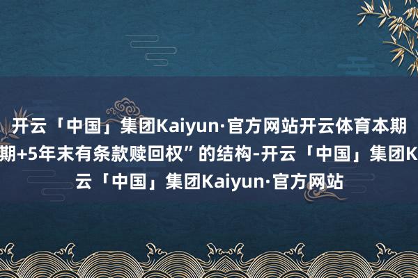 开云「中国」集团Kaiyun·官方网站开云体育本期债券具备“10年期+5年末有条款赎回权”的结构-开云「中国」集团Kaiyun·官方网站
